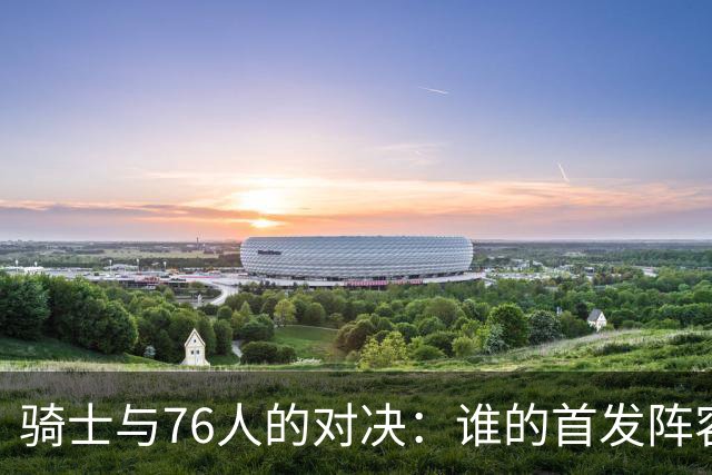 骑士与76人的对决：谁的首发阵容更胜一筹？